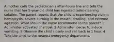 A mother calls the pediatrician's after-hours line and tells the nurse that her 5-year-old child has ingested toilet-cleaning solution. The parent reports that the child is experiencing violent hemoptysis, severe burning in the mouth, drooling, and extreme agitation. What should the nurse recommend to the parent? 1 Administer activated charcoal. 2 Administer ipecac to induce vomiting. 3 Observe the child closely and call back in 1 hour. 4 Take the child to the nearest emergency department.