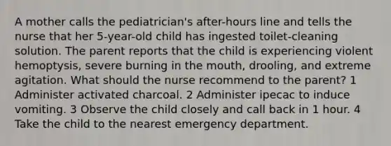 A mother calls the pediatrician's after-hours line and tells the nurse that her 5-year-old child has ingested toilet-cleaning solution. The parent reports that the child is experiencing violent hemoptysis, severe burning in the mouth, drooling, and extreme agitation. What should the nurse recommend to the parent? 1 Administer activated charcoal. 2 Administer ipecac to induce vomiting. 3 Observe the child closely and call back in 1 hour. 4 Take the child to the nearest emergency department.