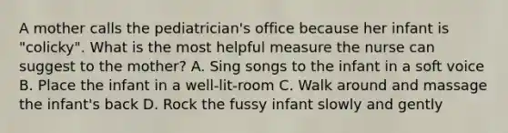 A mother calls the pediatrician's office because her infant is "colicky". What is the most helpful measure the nurse can suggest to the mother? A. Sing songs to the infant in a soft voice B. Place the infant in a well-lit-room C. Walk around and massage the infant's back D. Rock the fussy infant slowly and gently