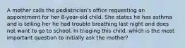 A mother calls the pediatrician's office requesting an appointment for her 8-year-old child. She states he has asthma and is telling her he had trouble breathing last night and does not want to go to school. In triaging this child, which is the most important question to initially ask the mother?