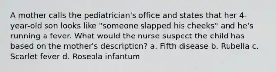 A mother calls the pediatrician's office and states that her 4-year-old son looks like "someone slapped his cheeks" and he's running a fever. What would the nurse suspect the child has based on the mother's description? a. Fifth disease b. Rubella c. Scarlet fever d. Roseola infantum