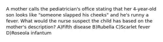 A mother calls the pediatrician's office stating that her 4-year-old son looks like "someone slapped his cheeks" and he's runny a fever. What would the nurse suspect the child has based on the mother's description? A)Fifth disease B)Rubella C)Scarlet fever D)Roseola infantum