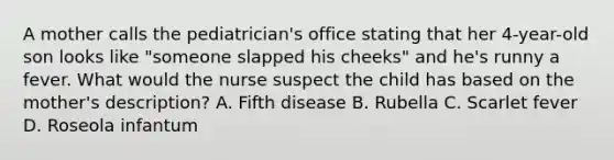 A mother calls the pediatrician's office stating that her 4-year-old son looks like "someone slapped his cheeks" and he's runny a fever. What would the nurse suspect the child has based on the mother's description? A. Fifth disease B. Rubella C. Scarlet fever D. Roseola infantum