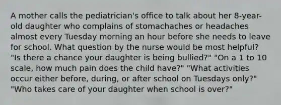 A mother calls the pediatrician's office to talk about her 8-year-old daughter who complains of stomachaches or headaches almost every Tuesday morning an hour before she needs to leave for school. What question by the nurse would be most helpful? "Is there a chance your daughter is being bullied?" "On a 1 to 10 scale, how much pain does the child have?" "What activities occur either before, during, or after school on Tuesdays only?" "Who takes care of your daughter when school is over?"