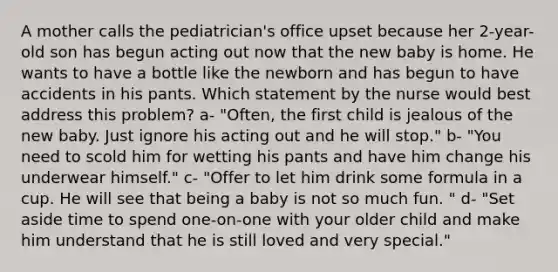 A mother calls the pediatrician's office upset because her 2-year-old son has begun acting out now that the new baby is home. He wants to have a bottle like the newborn and has begun to have accidents in his pants. Which statement by the nurse would best address this problem? a- "Often, the first child is jealous of the new baby. Just ignore his acting out and he will stop." b- "You need to scold him for wetting his pants and have him change his underwear himself." c- "Offer to let him drink some formula in a cup. He will see that being a baby is not so much fun. " d- "Set aside time to spend one-on-one with your older child and make him understand that he is still loved and very special."