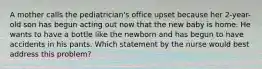 A mother calls the pediatrician's office upset because her 2-year-old son has begun acting out now that the new baby is home. He wants to have a bottle like the newborn and has begun to have accidents in his pants. Which statement by the nurse would best address this problem?