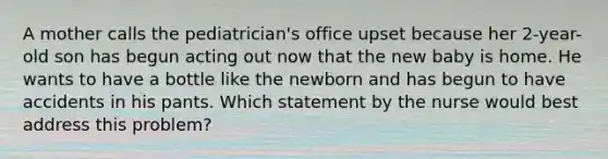 A mother calls the pediatrician's office upset because her 2-year-old son has begun acting out now that the new baby is home. He wants to have a bottle like the newborn and has begun to have accidents in his pants. Which statement by the nurse would best address this problem?