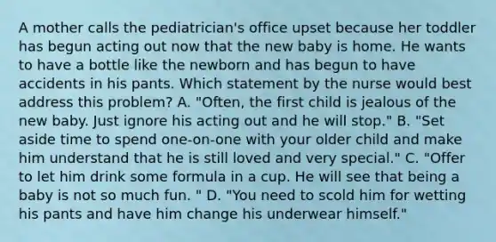 A mother calls the pediatrician's office upset because her toddler has begun acting out now that the new baby is home. He wants to have a bottle like the newborn and has begun to have accidents in his pants. Which statement by the nurse would best address this problem? A. "Often, the first child is jealous of the new baby. Just ignore his acting out and he will stop." B. "Set aside time to spend one-on-one with your older child and make him understand that he is still loved and very special." C. "Offer to let him drink some formula in a cup. He will see that being a baby is not so much fun. " D. "You need to scold him for wetting his pants and have him change his underwear himself."