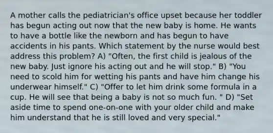 A mother calls the pediatrician's office upset because her toddler has begun acting out now that the new baby is home. He wants to have a bottle like the newborn and has begun to have accidents in his pants. Which statement by the nurse would best address this problem? A) "Often, the first child is jealous of the new baby. Just ignore his acting out and he will stop." B) "You need to scold him for wetting his pants and have him change his underwear himself." C) "Offer to let him drink some formula in a cup. He will see that being a baby is not so much fun. " D) "Set aside time to spend one-on-one with your older child and make him understand that he is still loved and very special."