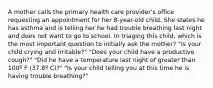 A mother calls the primary health care provider's office requesting an appointment for her 8-year-old child. She states he has asthma and is telling her he had trouble breathing last night and does not want to go to school. In triaging this child, which is the most important question to initially ask the mother? "Is your child crying and irritable?" "Does your child have a productive cough?" "Did he have a temperature last night of greater than 100º F (37.8º C)?" "Is your child telling you at this time he is having trouble breathing?"