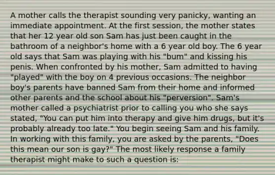 A mother calls the therapist sounding very panicky, wanting an immediate appointment. At the first session, the mother states that her 12 year old son Sam has just been caught in the bathroom of a neighbor's home with a 6 year old boy. The 6 year old says that Sam was playing with his "bum" and kissing his penis. When confronted by his mother, Sam admitted to having "played" with the boy on 4 previous occasions. The neighbor boy's parents have banned Sam from their home and informed other parents and the school about his "perversion". Sam's mother called a psychiatrist prior to calling you who she says stated, "You can put him into therapy and give him drugs, but it's probably already too late." You begin seeing Sam and his family. In working with this family, you are asked by the parents, "Does this mean our son is gay?" The most likely response a family therapist might make to such a question is: