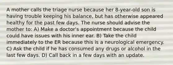 A mother calls the triage nurse because her 8-year-old son is having trouble keeping his balance, but has otherwise appeared healthy for the past few days. The nurse should advise the mother to: A) Make a doctor's appointment because the child could have issues with his inner ear. B) Take the child immediately to the ER because this is a neurological emergency. C) Ask the child if he has consumed any drugs or alcohol in the last few days. D) Call back in a few days with an update.