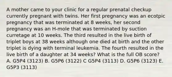 A mother came to your clinic for a regular prenatal checkup currently pregnant with twins. Her first pregnancy was an ecotpic pregnancy that was terminated at 8 weeks, her second pregnancy was an H-mole that was terminated by suction curretage at 10 weeks. The third resulted in the live birth of triplet boys at 38 weeks although one died at birth and the other triplet is dying with terminal leukemia. The fourth resulted in the live birth of a daughter at 34 weeks? What is the full OB score? A. G5P4 (3123) B. G5P6 (3122) C G5P4 (3113) D. G5P6 (3123) E. G5P3 (3113)