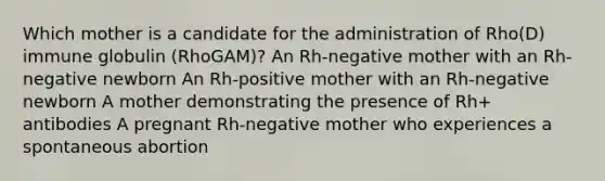 Which mother is a candidate for the administration of Rho(D) immune globulin (RhoGAM)? An Rh-negative mother with an Rh-negative newborn An Rh-positive mother with an Rh-negative newborn A mother demonstrating the presence of Rh+ antibodies A pregnant Rh-negative mother who experiences a spontaneous abortion