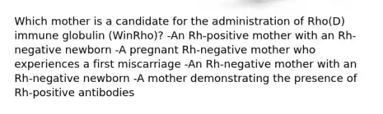 Which mother is a candidate for the administration of Rho(D) immune globulin (WinRho)? -An Rh-positive mother with an Rh-negative newborn -A pregnant Rh-negative mother who experiences a first miscarriage -An Rh-negative mother with an Rh-negative newborn -A mother demonstrating the presence of Rh-positive antibodies