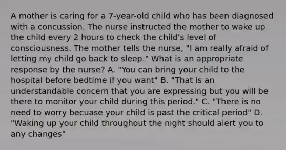 A mother is caring for a 7-year-old child who has been diagnosed with a concussion. The nurse instructed the mother to wake up the child every 2 hours to check the child's level of consciousness. The mother tells the nurse, "I am really afraid of letting my child go back to sleep." What is an appropriate response by the nurse? A. "You can bring your child to the hospital before bedtime if you want" B. "That is an understandable concern that you are expressing but you will be there to monitor your child during this period." C. "There is no need to worry becuase your child is past the critical period" D. "Waking up your child throughout the night should alert you to any changes"