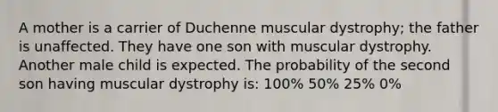 A mother is a carrier of Duchenne muscular dystrophy; the father is unaffected. They have one son with muscular dystrophy. Another male child is expected. The probability of the second son having muscular dystrophy is: 100% 50% 25% 0%