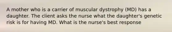 A mother who is a carrier of muscular dystrophy (MD) has a daughter. The client asks the nurse what the daughter's genetic risk is for having MD. What is the nurse's best response