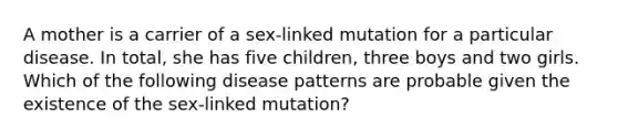 A mother is a carrier of a sex-linked mutation for a particular disease. In total, she has five children, three boys and two girls. Which of the following disease patterns are probable given the existence of the sex-linked mutation?