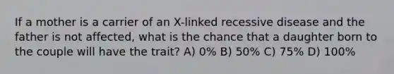 If a mother is a carrier of an X-linked recessive disease and the father is not affected, what is the chance that a daughter born to the couple will have the trait? A) 0% B) 50% C) 75% D) 100%