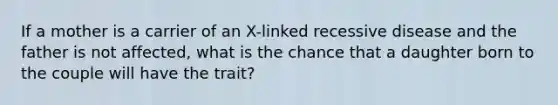 If a mother is a carrier of an X-linked recessive disease and the father is not affected, what is the chance that a daughter born to the couple will have the trait?