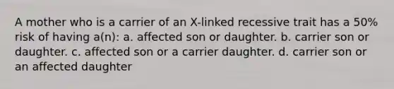 A mother who is a carrier of an X-linked recessive trait has a 50% risk of having a(n): a. affected son or daughter. b. carrier son or daughter. c. affected son or a carrier daughter. d. carrier son or an affected daughter