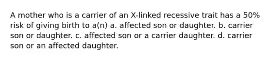 A mother who is a carrier of an X-linked recessive trait has a 50% risk of giving birth to a(n) a. affected son or daughter. b. carrier son or daughter. c. affected son or a carrier daughter. d. carrier son or an affected daughter.