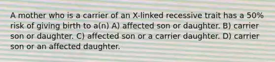 A mother who is a carrier of an X-linked recessive trait has a 50% risk of giving birth to a(n) A) affected son or daughter. B) carrier son or daughter. C) affected son or a carrier daughter. D) carrier son or an affected daughter.