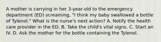 A mother is carrying in her 3-year-old to the emergency department (ED) screaming, "I think my baby swallowed a bottle of Tylenol." What is the nurse's next action? A. Notify the health care provider in the ED. B. Take the child's vital signs. C. Start an IV. D. Ask the mother for the bottle containing the Tylenol.