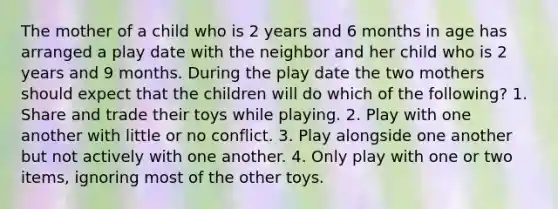 The mother of a child who is 2 years and 6 months in age has arranged a play date with the neighbor and her child who is 2 years and 9 months. During the play date the two mothers should expect that the children will do which of the following? 1. Share and trade their toys while playing. 2. Play with one another with little or no conflict. 3. Play alongside one another but not actively with one another. 4. Only play with one or two items, ignoring most of the other toys.