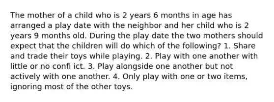 The mother of a child who is 2 years 6 months in age has arranged a play date with the neighbor and her child who is 2 years 9 months old. During the play date the two mothers should expect that the children will do which of the following? 1. Share and trade their toys while playing. 2. Play with one another with little or no confl ict. 3. Play alongside one another but not actively with one another. 4. Only play with one or two items, ignoring most of the other toys.