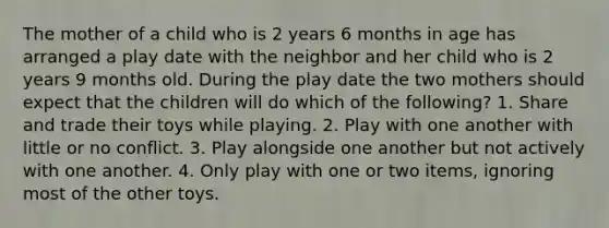 The mother of a child who is 2 years 6 months in age has arranged a play date with the neighbor and her child who is 2 years 9 months old. During the play date the two mothers should expect that the children will do which of the following? 1. Share and trade their toys while playing. 2. Play with one another with little or no conflict. 3. Play alongside one another but not actively with one another. 4. Only play with one or two items, ignoring most of the other toys.