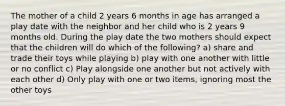 The mother of a child 2 years 6 months in age has arranged a play date with the neighbor and her child who is 2 years 9 months old. During the play date the two mothers should expect that the children will do which of the following? a) share and trade their toys while playing b) play with one another with little or no conflict c) Play alongside one another but not actively with each other d) Only play with one or two items, ignoring most the other toys