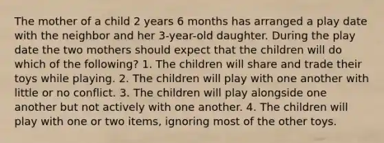 The mother of a child 2 years 6 months has arranged a play date with the neighbor and her 3-year-old daughter. During the play date the two mothers should expect that the children will do which of the following? 1. The children will share and trade their toys while playing. 2. The children will play with one another with little or no conflict. 3. The children will play alongside one another but not actively with one another. 4. The children will play with one or two items, ignoring most of the other toys.