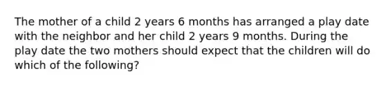 The mother of a child 2 years 6 months has arranged a play date with the neighbor and her child 2 years 9 months. During the play date the two mothers should expect that the children will do which of the following?