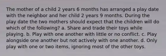 The mother of a child 2 years 6 months has arranged a play date with the neighbor and her child 2 years 9 months. During the play date the two mothers should expect that the children will do which of the following? a. Share and trade their toys while playing. b. Play with one another with little or no conflict. c. Play alongside one another but not actively with one another. d. Only play with one or two items, ignoring most of the other toys.