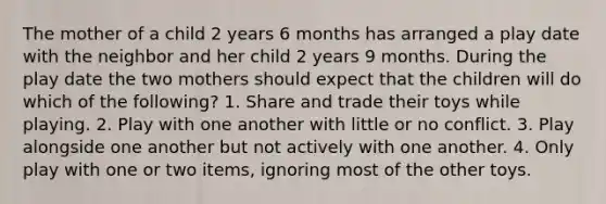 The mother of a child 2 years 6 months has arranged a play date with the neighbor and her child 2 years 9 months. During the play date the two mothers should expect that the children will do which of the following? 1. Share and trade their toys while playing. 2. Play with one another with little or no conflict. 3. Play alongside one another but not actively with one another. 4. Only play with one or two items, ignoring most of the other toys.