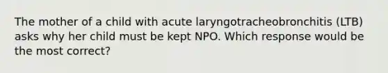 The mother of a child with acute laryngotracheobronchitis (LTB) asks why her child must be kept NPO. Which response would be the most correct?