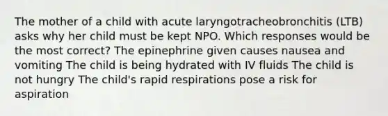 The mother of a child with acute laryngotracheobronchitis (LTB) asks why her child must be kept NPO. Which responses would be the most correct? The epinephrine given causes nausea and vomiting The child is being hydrated with IV fluids The child is not hungry The child's rapid respirations pose a risk for aspiration