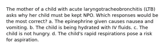 The mother of a child with acute laryngotracheobronchitis (LTB) asks why her child must be kept NPO. Which responses would be the most correct? a. The epinephrine given causes nausea and vomiting. b. The child is being hydrated with IV fluids. c. The child is not hungry. d. The child's rapid respirations pose a risk for aspiration.