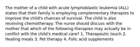 The mother of a child with acute lymphoblastic leukemia (ALL) states that their family is employing complementary therapies to improve the child's chances of survival. The child is also receiving chemotherapy. The nurse should discuss with the mother that which of the following therapies may actually be in conflict with the child's medical care? 1. Therapeutic touch 2. Healing meals 3. Pet therapy 4. Folic acid supplements