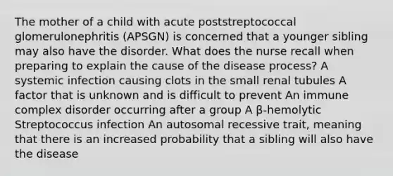 The mother of a child with acute poststreptococcal glomerulonephritis (APSGN) is concerned that a younger sibling may also have the disorder. What does the nurse recall when preparing to explain the cause of the disease process? A systemic infection causing clots in the small renal tubules A factor that is unknown and is difficult to prevent An immune complex disorder occurring after a group A β-hemolytic Streptococcus infection An autosomal recessive trait, meaning that there is an increased probability that a sibling will also have the disease