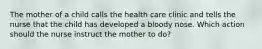 The mother of a child calls the health care clinic and tells the nurse that the child has developed a bloody nose. Which action should the nurse instruct the mother to do?