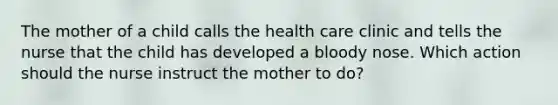 The mother of a child calls the health care clinic and tells the nurse that the child has developed a bloody nose. Which action should the nurse instruct the mother to do?