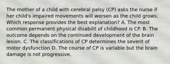 The mother of a child with cerebral palsy (CP) asks the nurse if her child's impaired movements will worsen as the child grows. Which response provides the best explanation? A. The most common permanent physical disabilit of childhood is CP. B. The outcome depends on the continued development of the brain lesion. C. The classifications of CP determines the severit of motor dysfunction D. The course of CP is variable but the brain damage is not progressive.