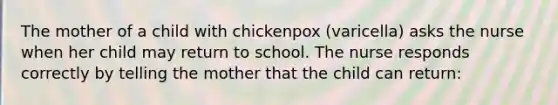 The mother of a child with chickenpox (varicella) asks the nurse when her child may return to school. The nurse responds correctly by telling the mother that the child can return: