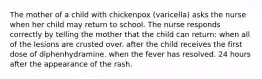 The mother of a child with chickenpox (varicella) asks the nurse when her child may return to school. The nurse responds correctly by telling the mother that the child can return: when all of the lesions are crusted over. after the child receives the first dose of diphenhydramine. when the fever has resolved. 24 hours after the appearance of the rash.