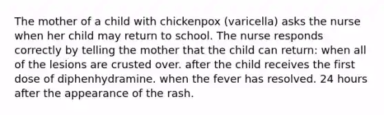 The mother of a child with chickenpox (varicella) asks the nurse when her child may return to school. The nurse responds correctly by telling the mother that the child can return: when all of the lesions are crusted over. after the child receives the first dose of diphenhydramine. when the fever has resolved. 24 hours after the appearance of the rash.