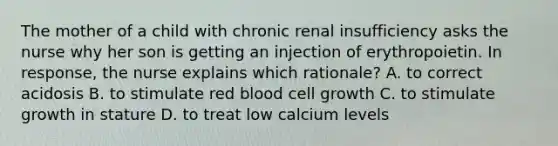 The mother of a child with chronic renal insufficiency asks the nurse why her son is getting an injection of erythropoietin. In response, the nurse explains which rationale? A. to correct acidosis B. to stimulate red blood cell growth C. to stimulate growth in stature D. to treat low calcium levels