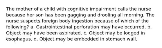 The mother of a child with cognitive impairment calls the nurse because her son has been gagging and drooling all morning. The nurse suspects foreign body ingestion because of which of the following? a. Gastrointestinal perforation may have occurred. b. Object may have been aspirated. c. Object may be lodged in esophagus. d. Object may be embedded in stomach wall.